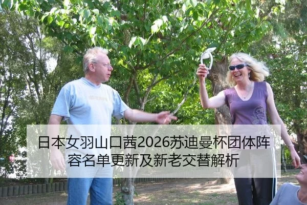 日本女羽山口茜2026苏迪曼杯团体阵容名单更新及新老交替解析
